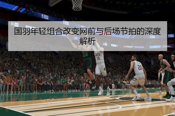 国羽年轻组合改变网前与后场节拍的深度解析